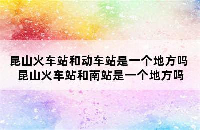 昆山火车站和动车站是一个地方吗 昆山火车站和南站是一个地方吗